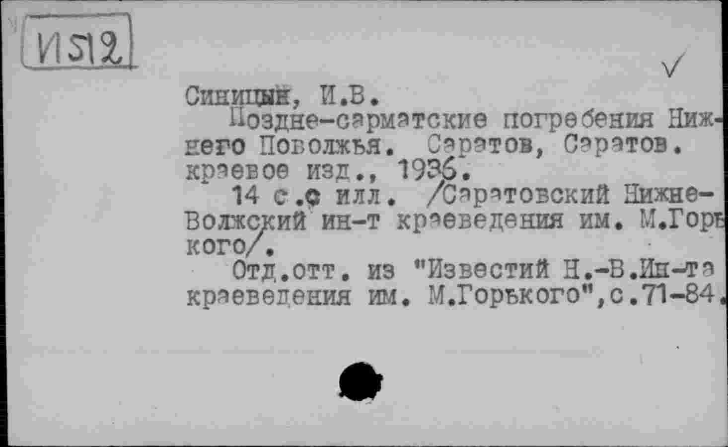 ﻿
Синицын, И.В.
Поздне-сарматские погребения Нижнего Поволжья. Саратов, Саратов, краевое изд., 1935.
14 с.9 илл. /Саратовский Нижне-Волжский ин-т краеведения им. М.Горі кого/.
Отд.отт. из "Известий Н.-В.Ин-то краеведения им. М.Горького",с.71-84